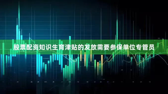 股票配资知识生育津贴的发放需要参保单位专管员