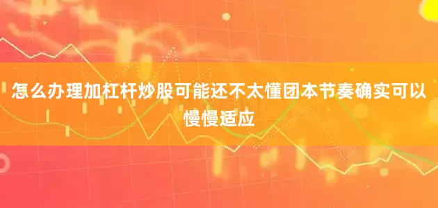 怎么办理加杠杆炒股可能还不太懂团本节奏确实可以慢慢适应