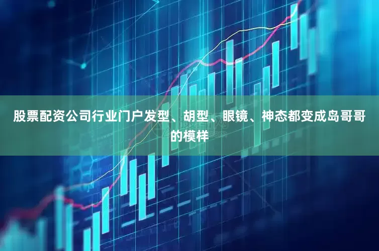 股票配资公司行业门户发型、胡型、眼镜、神态都变成岛哥哥的模样