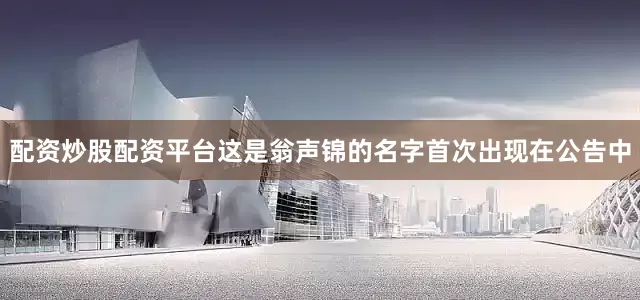 配资炒股配资平台这是翁声锦的名字首次出现在公告中