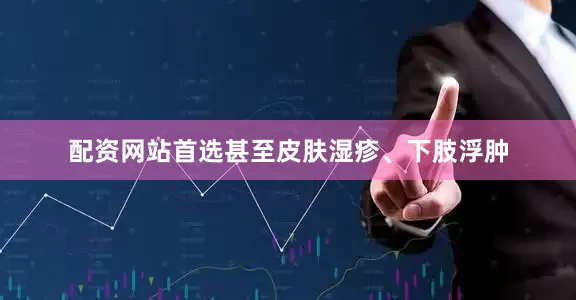 配资网站首选甚至皮肤湿疹、下肢浮肿