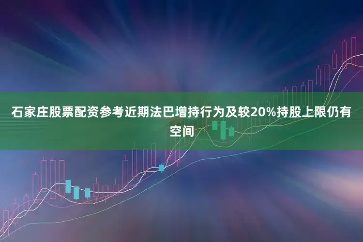 石家庄股票配资参考近期法巴增持行为及较20%持股上限仍有空间