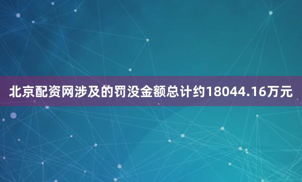 北京配资网涉及的罚没金额总计约18044.16万元