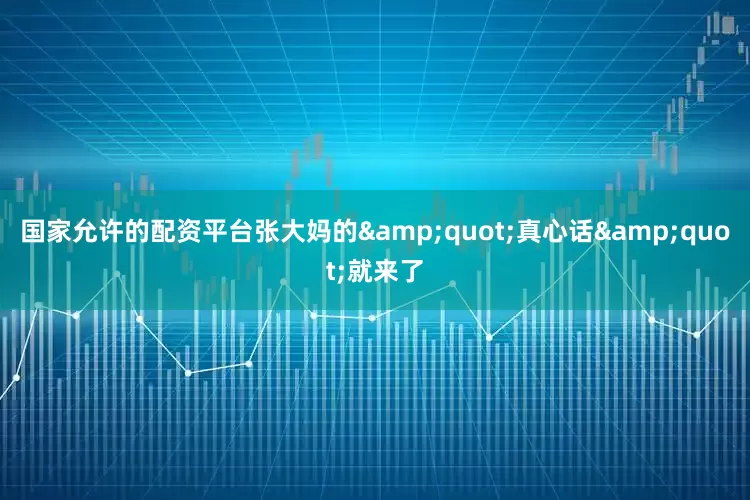 国家允许的配资平台张大妈的&quot;真心话&quot;就来了