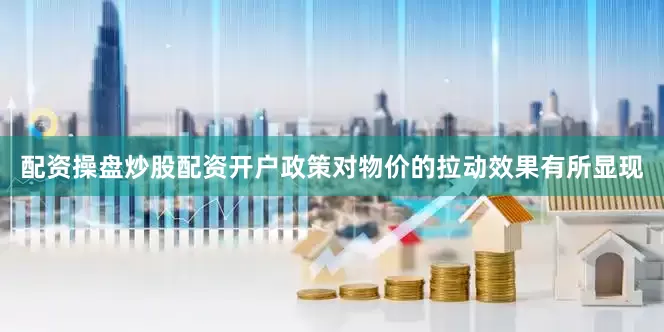 配资操盘炒股配资开户政策对物价的拉动效果有所显现