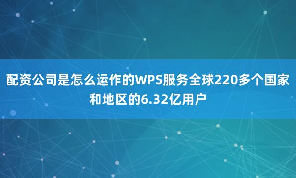 配资公司是怎么运作的WPS服务全球220多个国家和地区的6.32亿用户