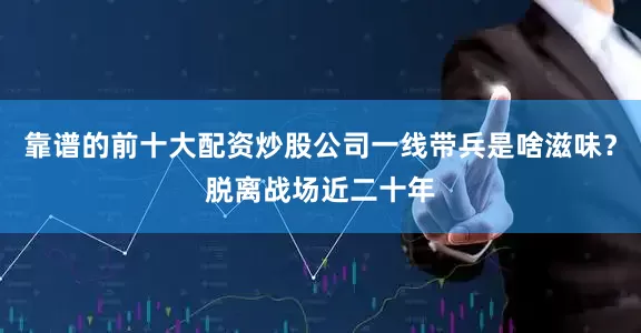 靠谱的前十大配资炒股公司一线带兵是啥滋味？脱离战场近二十年