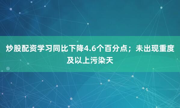 炒股配资学习同比下降4.6个百分点；未出现重度及以上污染天