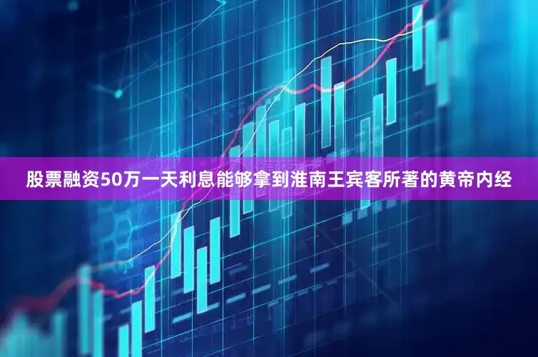 股票融资50万一天利息能够拿到淮南王宾客所著的黄帝内经