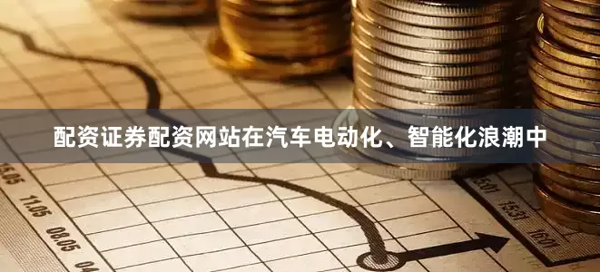 配资证券配资网站在汽车电动化、智能化浪潮中